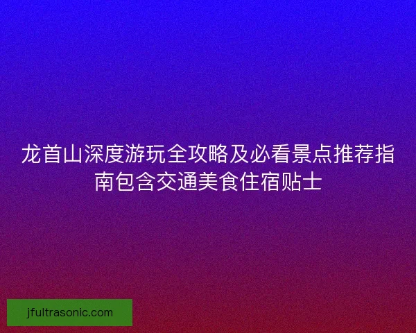 龙首山深度游玩全攻略及必看景点推荐指南包含交通美食住宿贴士