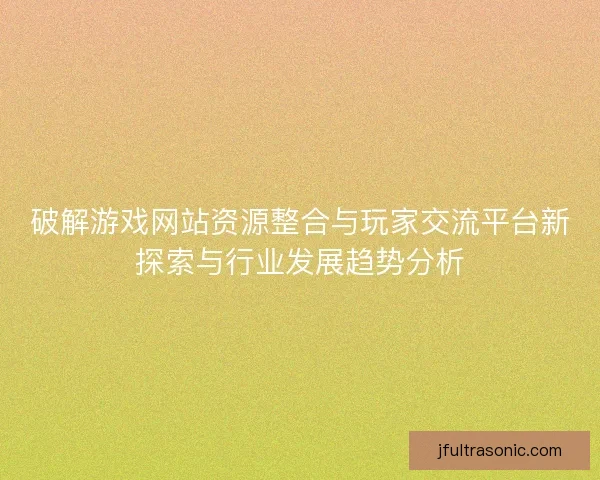 破解游戏网站资源整合与玩家交流平台新探索与行业发展趋势分析